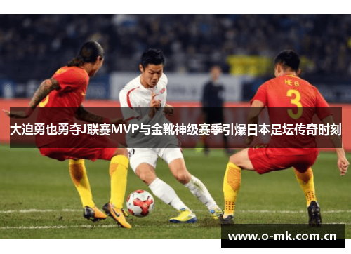 大迫勇也勇夺J联赛MVP与金靴神级赛季引爆日本足坛传奇时刻